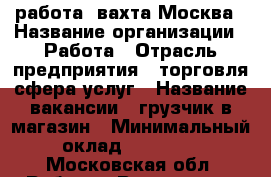 работа  вахта Москва › Название организации ­ Работа › Отрасль предприятия ­ торговля сфера услуг › Название вакансии ­ грузчик в магазин › Минимальный оклад ­ 50 000 - Московская обл. Работа » Вакансии   . Московская обл.